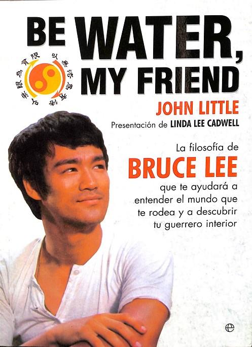 BE WATER, MY FRIEND: LA FILOSOFIA DE BRUCE LEE QUE TE AYUDARA A E NTENDER EL MUNDO QUE TE RODEA Y A ALCANZAR UNA VIDA PLENA | JOHN LITTLE